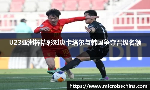 U23亚洲杯精彩对决卡塔尔与韩国争夺晋级名额